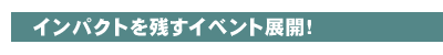 インパクトを残すイベント展開!